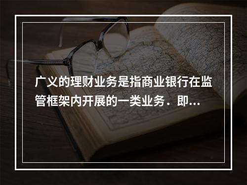 广义的理财业务是指商业银行在监管框架内开展的一类业务．即商业