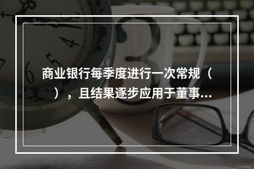 商业银行每季度进行一次常规（  ），且结果逐步应用于董事会.