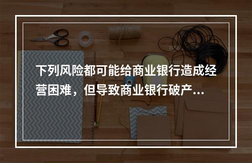 下列风险都可能给商业银行造成经营困难，但导致商业银行破产的直