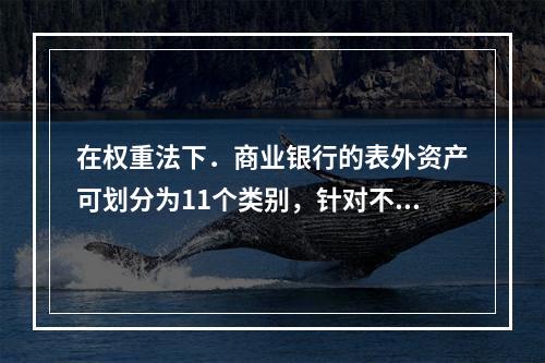 在权重法下．商业银行的表外资产可划分为11个类别，针对不同类