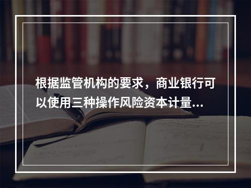 根据监管机构的要求，商业银行可以使用三种操作风险资本计量方法