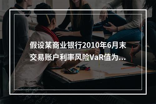 假设某商业银行2010年6月末交易账户利率风险VaR值为55