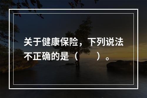 关于健康保险，下列说法不正确的是（　　）。