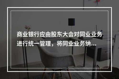 商业银行应由股东大会对同业业务进行统一管理，将同业业务纳入全