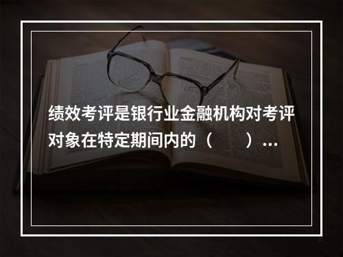 绩效考评是银行业金融机构对考评对象在特定期间内的（  ）进行