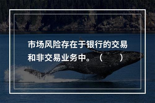 市场风险存在于银行的交易和非交易业务中。（  ）