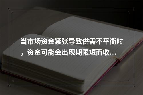 当市场资金紧张导致供需不平衡时，资金可能会出现期限短而收益率