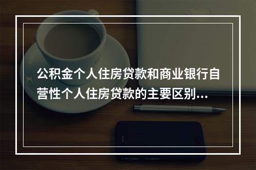 公积金个人住房贷款和商业银行自营性个人住房贷款的主要区别包括