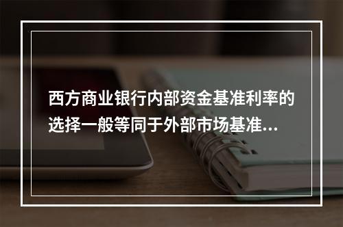 西方商业银行内部资金基准利率的选择一般等同于外部市场基准收益