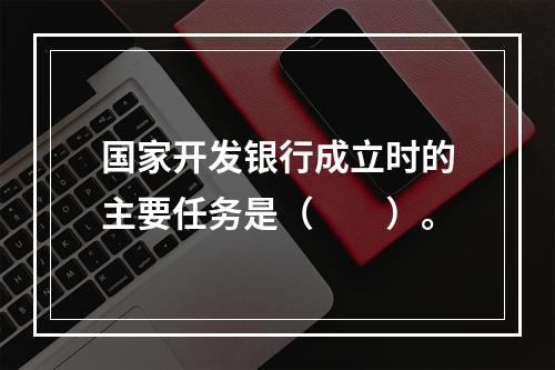 国家开发银行成立时的主要任务是（　　）。