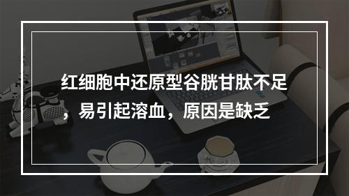 红细胞中还原型谷胱甘肽不足，易引起溶血，原因是缺乏