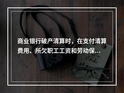 商业银行破产清算时，在支付清算费用、所欠职工工资和劳动保险费