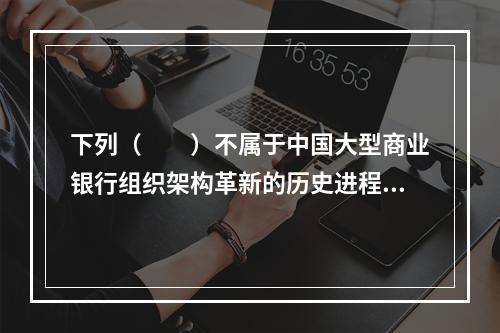 下列（　　）不属于中国大型商业银行组织架构革新的历史进程。