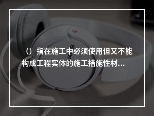 （）指在施工中必须使用但又不能构成工程实体的施工措施性材料。