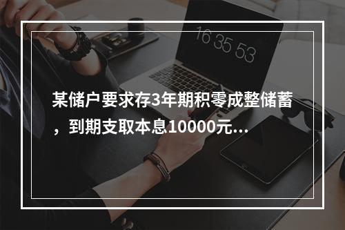 某储户要求存3年期积零成整储蓄，到期支取本息10000元，如