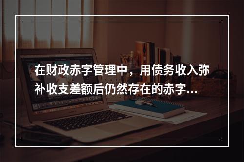 在财政赤字管理中，用债务收入弥补收支差额后仍然存在的赤字通常