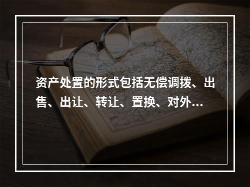 资产处置的形式包括无偿调拨、出售、出让、转让、置换、对外捐赠