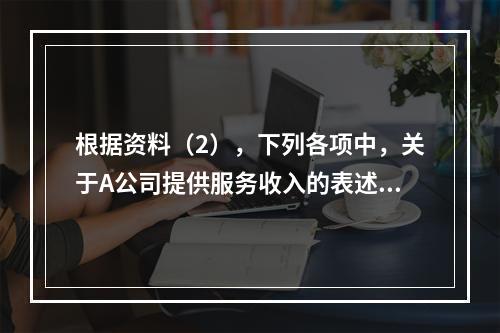 根据资料（2），下列各项中，关于A公司提供服务收入的表述正确