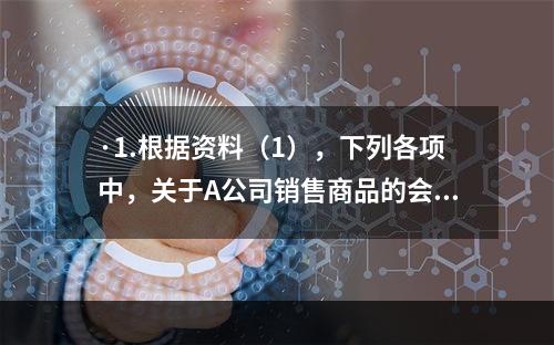 ·1.根据资料（1），下列各项中，关于A公司销售商品的会计处