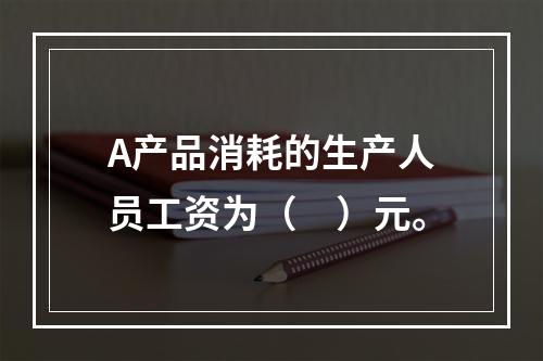 A产品消耗的生产人员工资为（　）元。