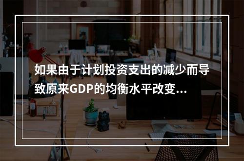 如果由于计划投资支出的减少而导致原来GDP的均衡水平改变，可