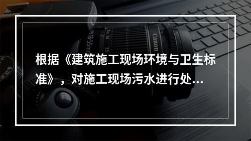 根据《建筑施工现场环境与卫生标准》，对施工现场污水进行处理的