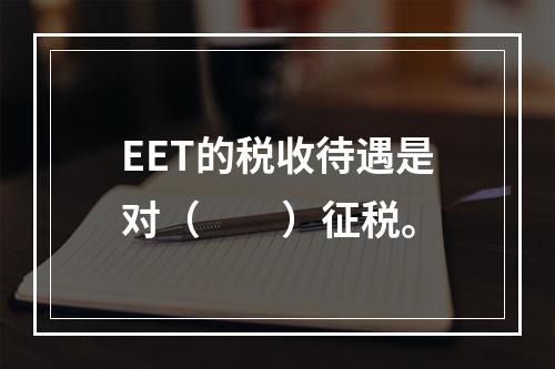 EET的税收待遇是对（　　）征税。