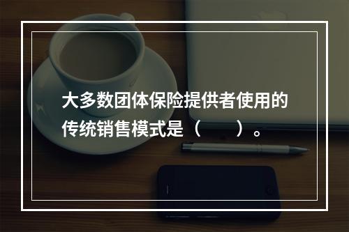 大多数团体保险提供者使用的传统销售模式是（　　）。