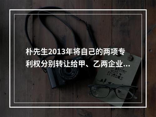 朴先生2013年将自己的两项专利权分别转让给甲、乙两企业，获