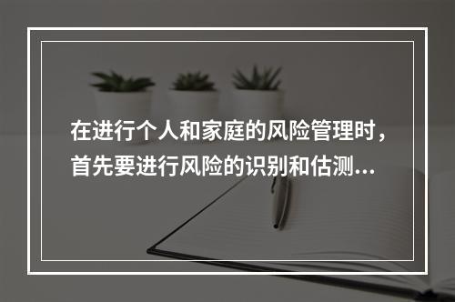 在进行个人和家庭的风险管理时，首先要进行风险的识别和估测。个