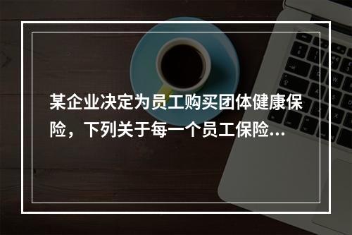 某企业决定为员工购买团体健康保险，下列关于每一个员工保险金额