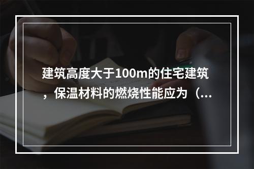 建筑高度大于100m的住宅建筑，保温材料的燃烧性能应为（ ）