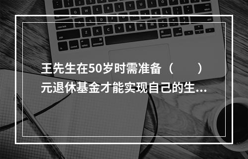 王先生在50岁时需准备（　　）元退休基金才能实现自己的生活目