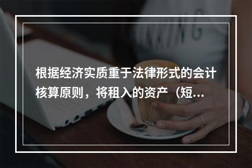 根据经济实质重于法律形式的会计核算原则，将租入的资产（短期租