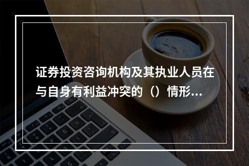 证券投资咨询机构及其执业人员在与自身有利益冲突的（）情形下，