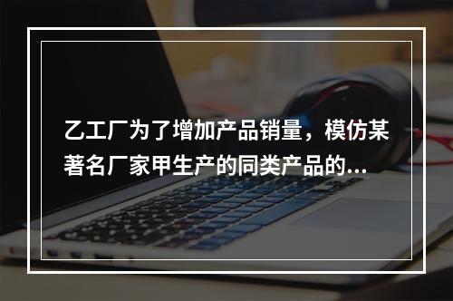 乙工厂为了增加产品销量，模仿某著名厂家甲生产的同类产品的包装