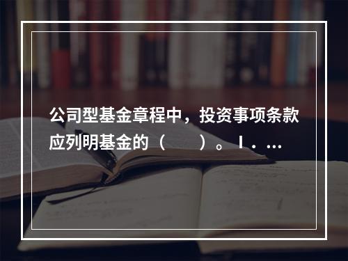 公司型基金章程中，投资事项条款应列明基金的（　　）。Ⅰ．投资