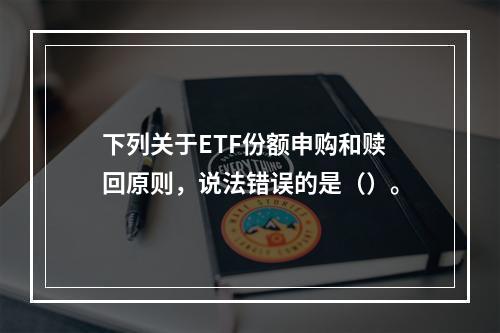 下列关于ETF份额申购和赎回原则，说法错误的是（）。