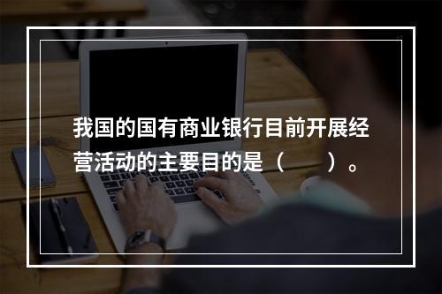 我国的国有商业银行目前开展经营活动的主要目的是（　　）。