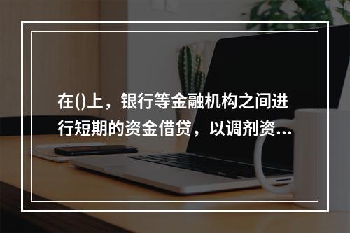 在()上，银行等金融机构之间进行短期的资金借贷，以调剂资金余