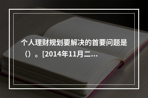 个人理财规划要解决的首要问题是（）。[2014年11月二级真