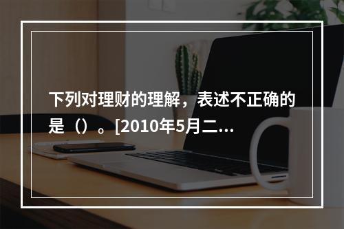 下列对理财的理解，表述不正确的是（）。[2010年5月二级、