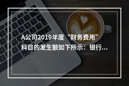 A公司2019年度“财务费用”科目的发生额如下所示：银行长期