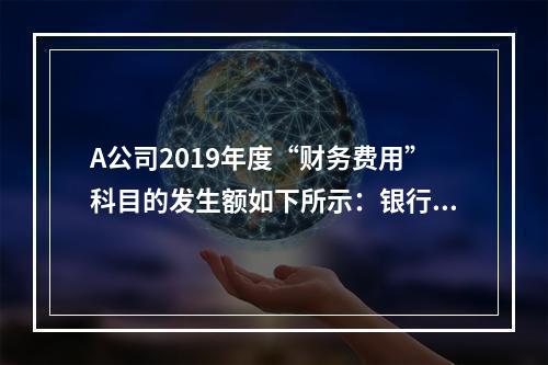 A公司2019年度“财务费用”科目的发生额如下所示：银行长期