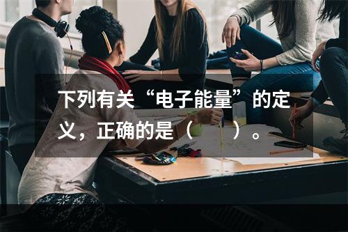 下列有关“电子能量”的定义，正确的是（　　）。