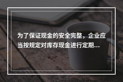 为了保证现金的安全完整，企业应当按规定对库存现金进行定期和不