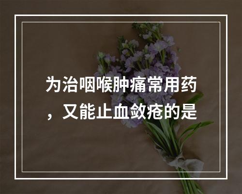 为治咽喉肿痛常用药，又能止血敛疮的是