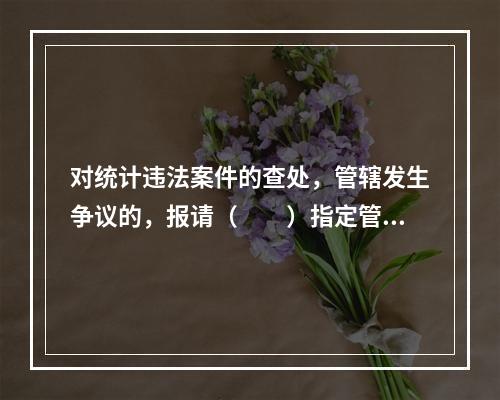 对统计违法案件的查处，管辖发生争议的，报请（　　）指定管辖。