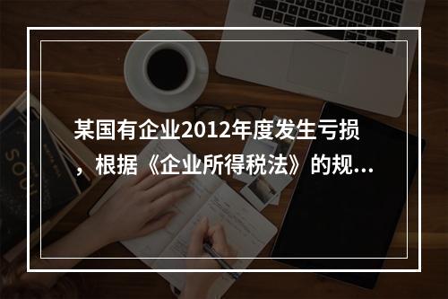 某国有企业2012年度发生亏损，根据《企业所得税法》的规定，