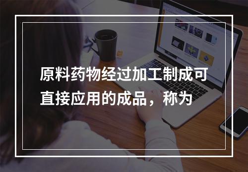 原料药物经过加工制成可直接应用的成品，称为